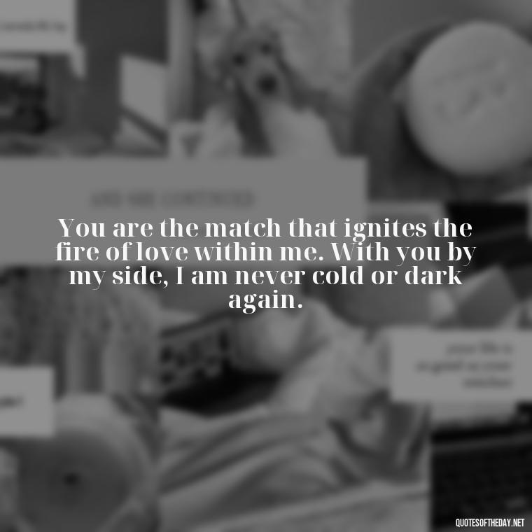 You are the match that ignites the fire of love within me. With you by my side, I am never cold or dark again. - Quotes About Love And Fire