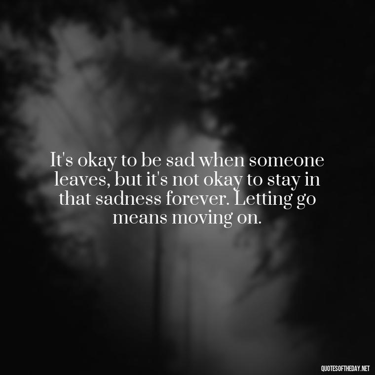 It's okay to be sad when someone leaves, but it's not okay to stay in that sadness forever. Letting go means moving on. - Letting Someone You Love Go Quotes