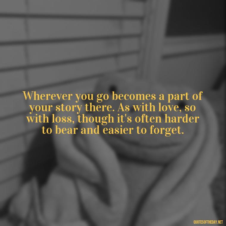 Wherever you go becomes a part of your story there. As with love, so with loss, though it's often harder to bear and easier to forget. - Loss And Love Quotes