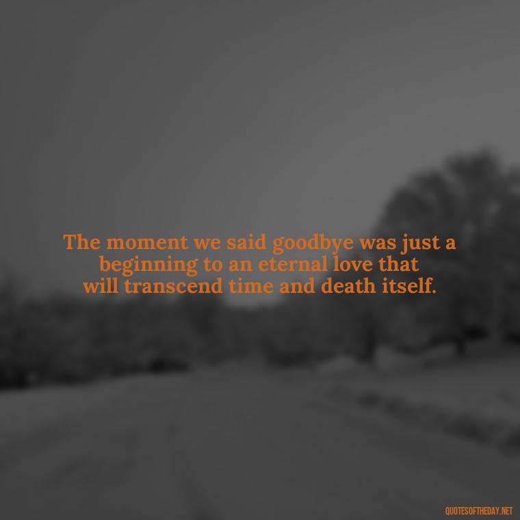 The moment we said goodbye was just a beginning to an eternal love that will transcend time and death itself. - Death Quotes For Love