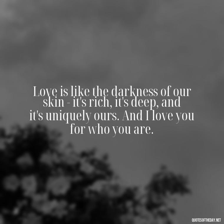 Love is like the darkness of our skin - it's rich, it's deep, and it's uniquely ours. And I love you for who you are. - Deep Black Love Quotes