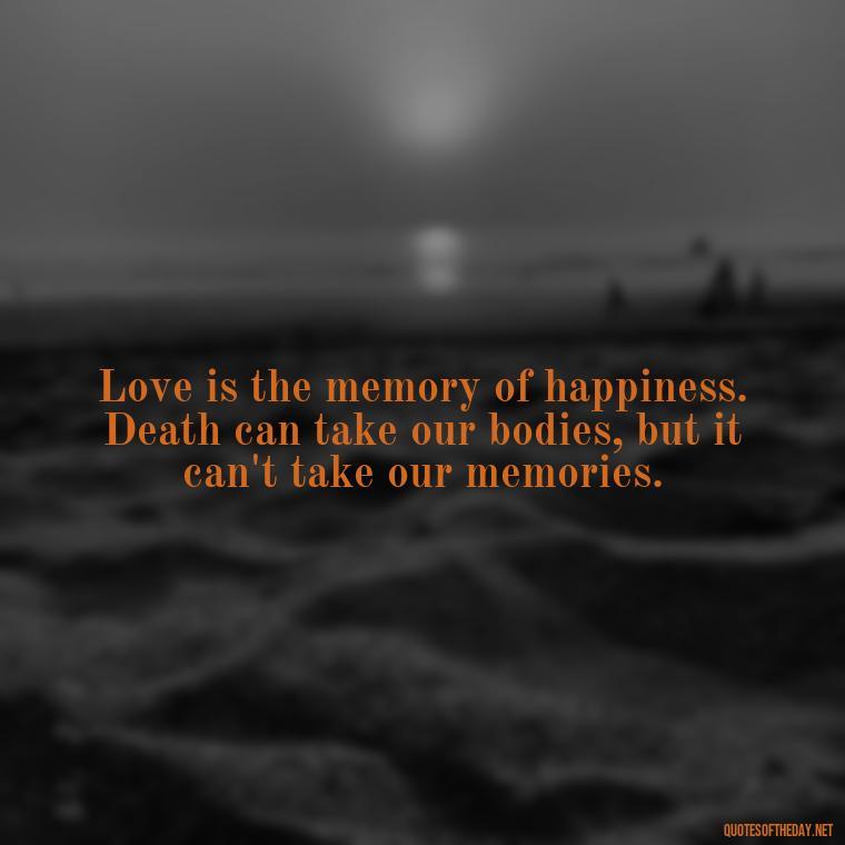 Love is the memory of happiness. Death can take our bodies, but it can't take our memories. - Love Quotes For The Dead