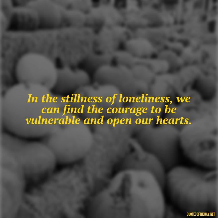 In the stillness of loneliness, we can find the courage to be vulnerable and open our hearts. - Loneliness And Love Quotes