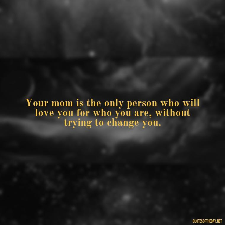 Your mom is the only person who will love you for who you are, without trying to change you. - Appreciation Love You Mom Quotes