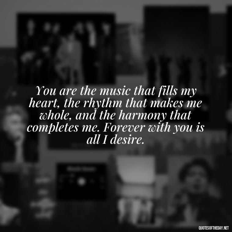 You are the music that fills my heart, the rhythm that makes me whole, and the harmony that completes me. Forever with you is all I desire. - Quotes For A Loved One