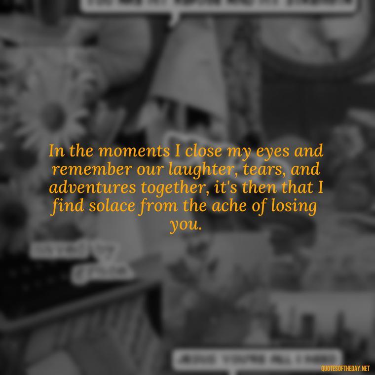 In the moments I close my eyes and remember our laughter, tears, and adventures together, it's then that I find solace from the ache of losing you. - Quote About Missing A Loved One Who Died