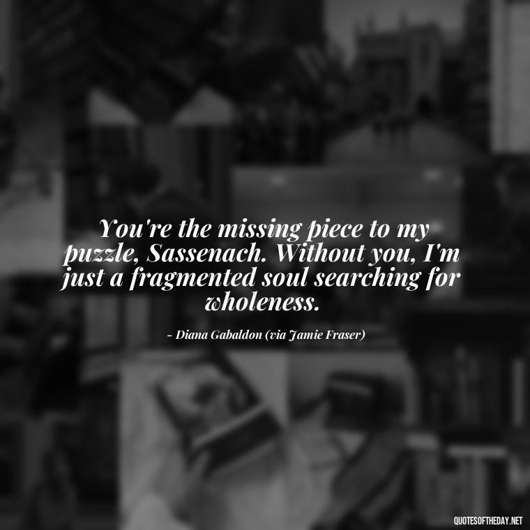 You're the missing piece to my puzzle, Sassenach. Without you, I'm just a fragmented soul searching for wholeness. - Outlander Quotes About Love