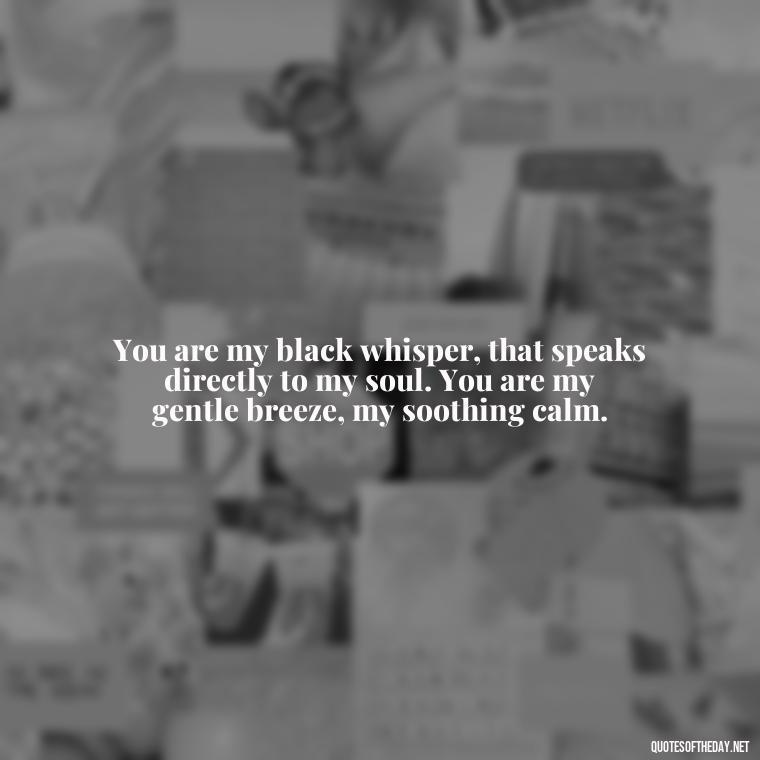 You are my black whisper, that speaks directly to my soul. You are my gentle breeze, my soothing calm. - Deep Black Love Quotes