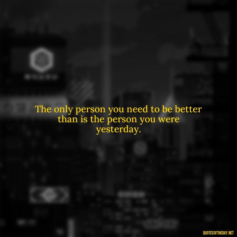 The only person you need to be better than is the person you were yesterday. - Short Self Improvement Quotes