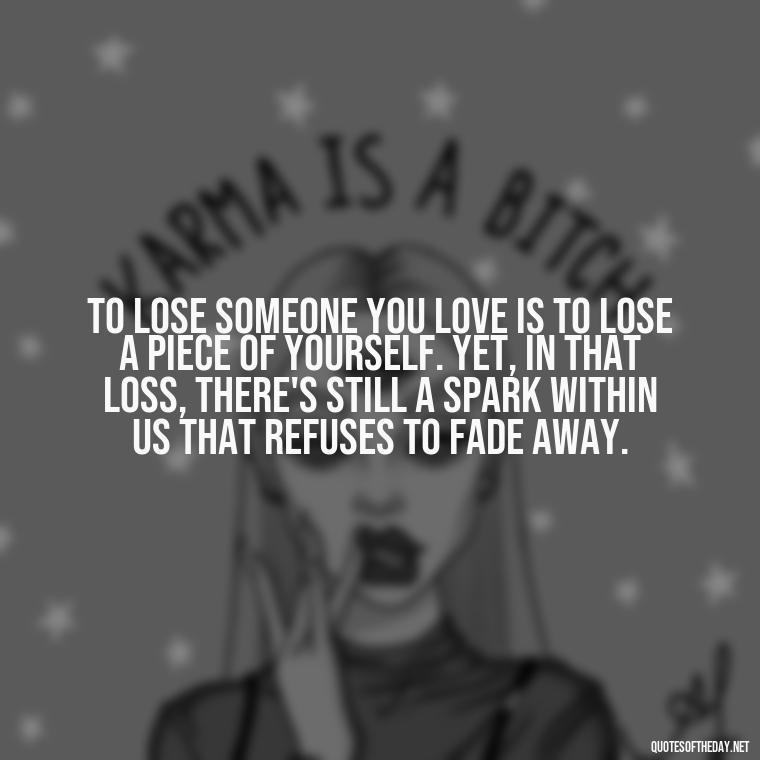 To lose someone you love is to lose a piece of yourself. Yet, in that loss, there's still a spark within us that refuses to fade away. - Quotes About Missing Loved Ones Who Passed Away