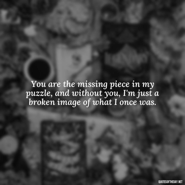 You are the missing piece in my puzzle, and without you, I'm just a broken image of what I once was. - I Miss My Love Quotes