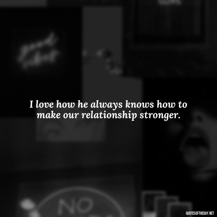 I love how he always knows how to make our relationship stronger. - Quotes About I Love My Husband