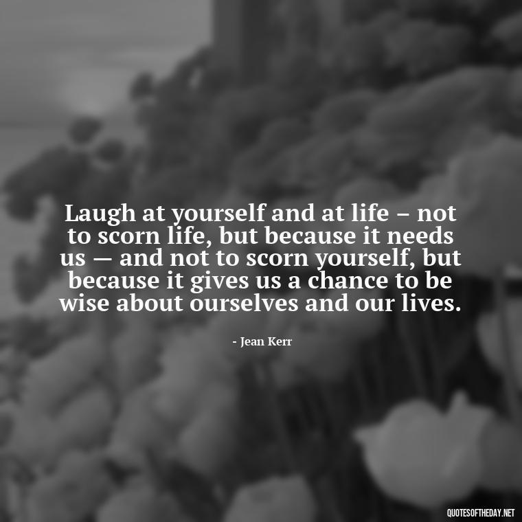 Laugh at yourself and at life – not to scorn life, but because it needs us — and not to scorn yourself, but because it gives us a chance to be wise about ourselves and our lives. - Live Love Laugh Quote