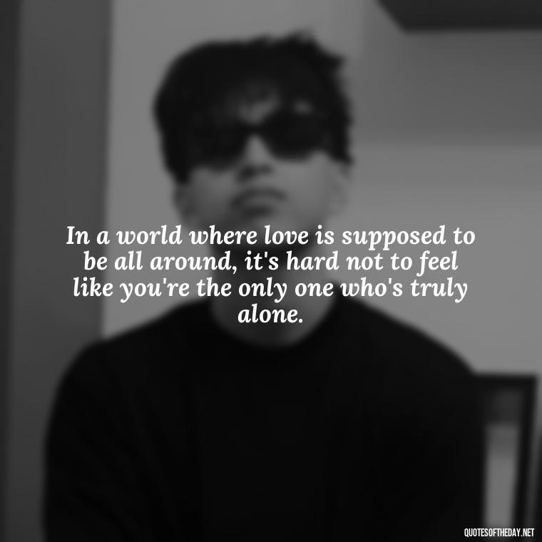 In a world where love is supposed to be all around, it's hard not to feel like you're the only one who's truly alone. - Feeling Alone Quotes For Love