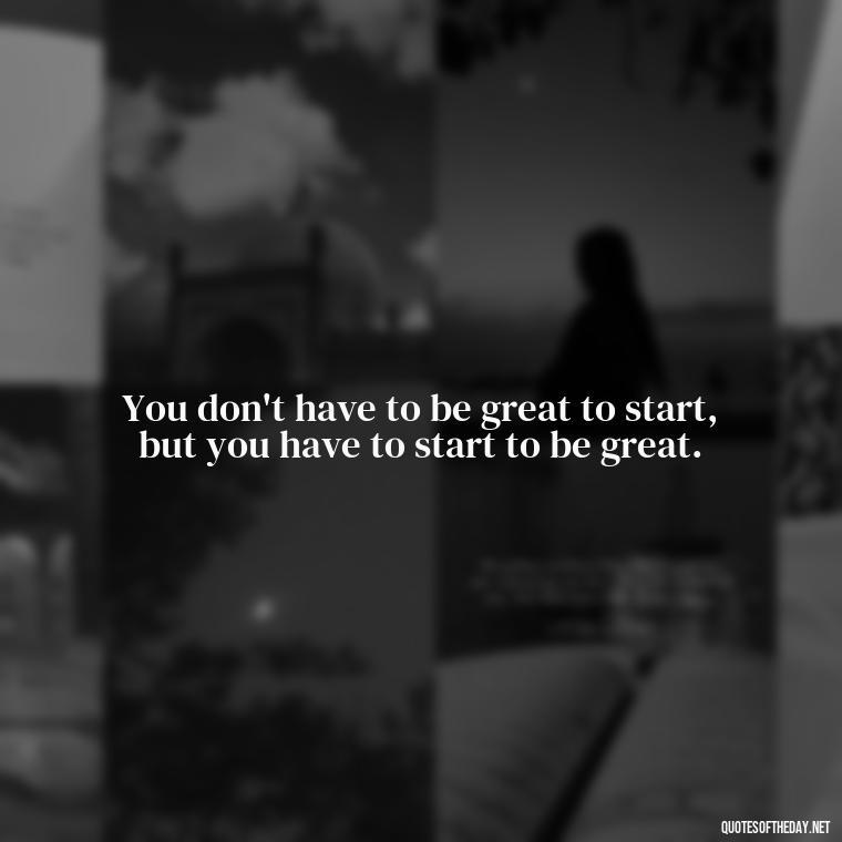 You don't have to be great to start, but you have to start to be great. - Short Ldr Quotes