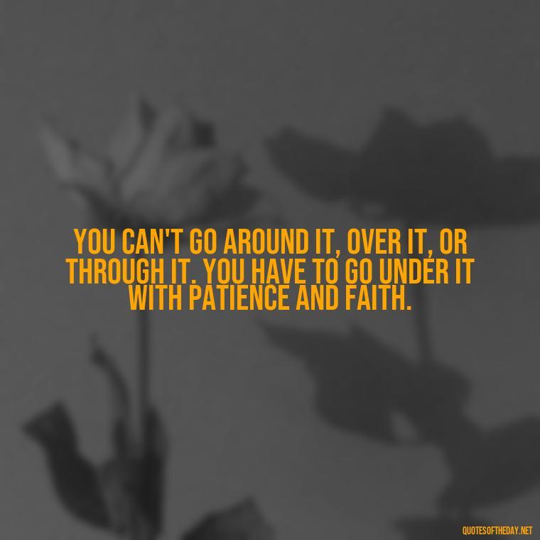 You can't go around it, over it, or through it. You have to go under it with patience and faith. - Patience Quotes Short