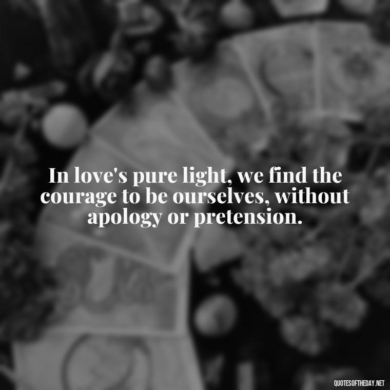 In love's pure light, we find the courage to be ourselves, without apology or pretension. - Mary Oliver Love Quotes