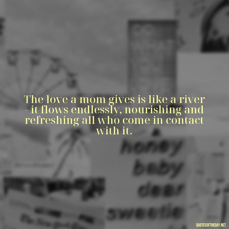 The love a mom gives is like a river - it flows endlessly, nourishing and refreshing all who come in contact with it. - Love Quotes For Mom