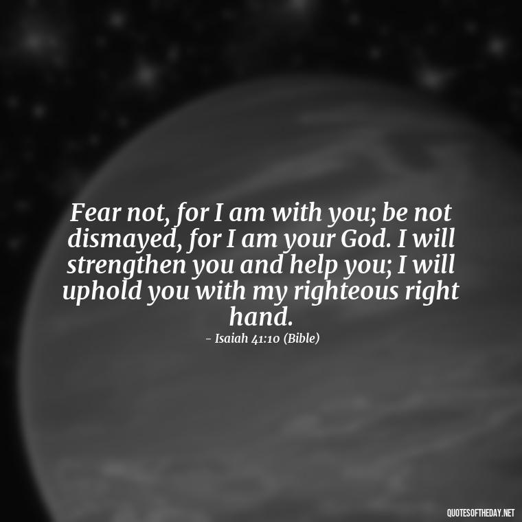 Fear not, for I am with you; be not dismayed, for I am your God. I will strengthen you and help you; I will uphold you with my righteous right hand. - Godly Short Quotes