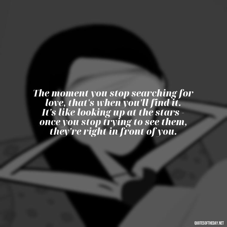 The moment you stop searching for love, that's when you'll find it. It's like looking up at the stars - once you stop trying to see them, they're right in front of you. - Finding Real Love Quotes