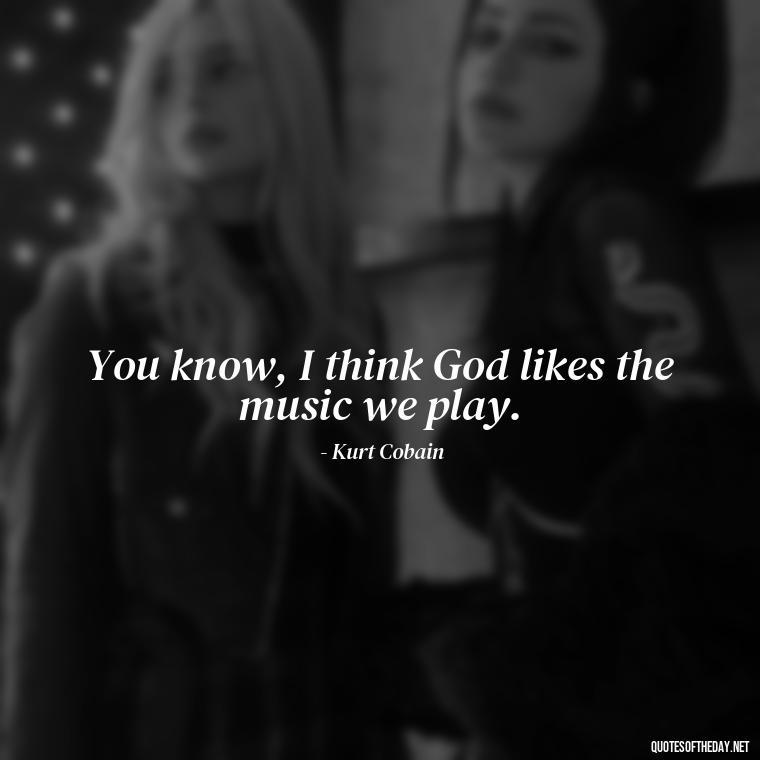 You know, I think God likes the music we play. - Kurt Cobain Love Quotes