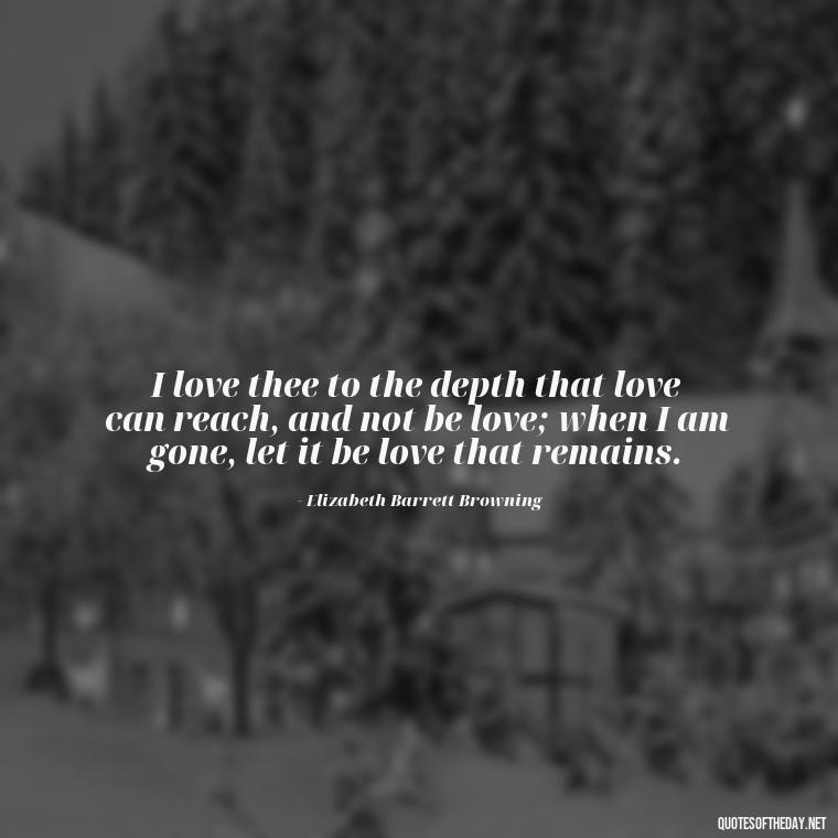 I love thee to the depth that love can reach, and not be love; when I am gone, let it be love that remains. - How I Love Thee Quotes