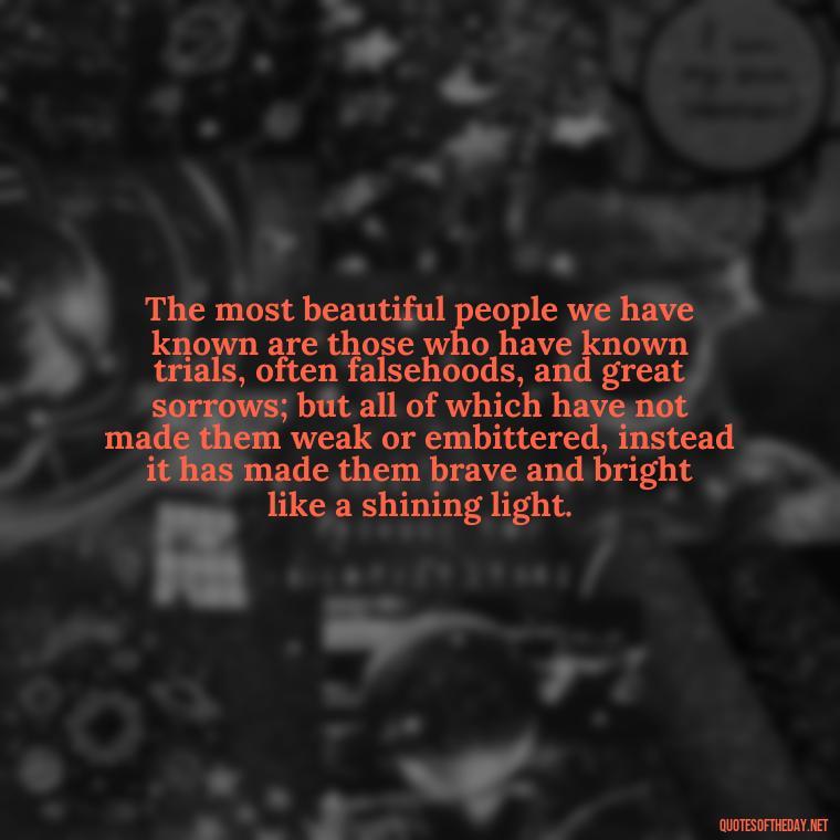 The most beautiful people we have known are those who have known trials, often falsehoods, and great sorrows; but all of which have not made them weak or embittered, instead it has made them brave and bright like a shining light. - Deep Pain Love Quotes