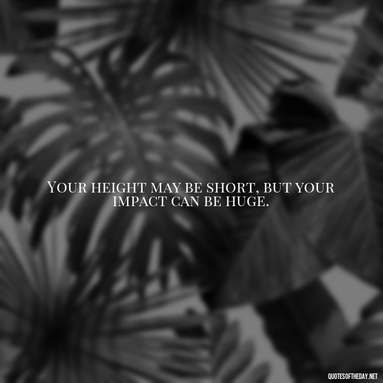 Your height may be short, but your impact can be huge. - Mean Short Quotes