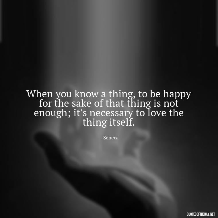 When you know a thing, to be happy for the sake of that thing is not enough; it's necessary to love the thing itself. - Quotes About Dying For Love