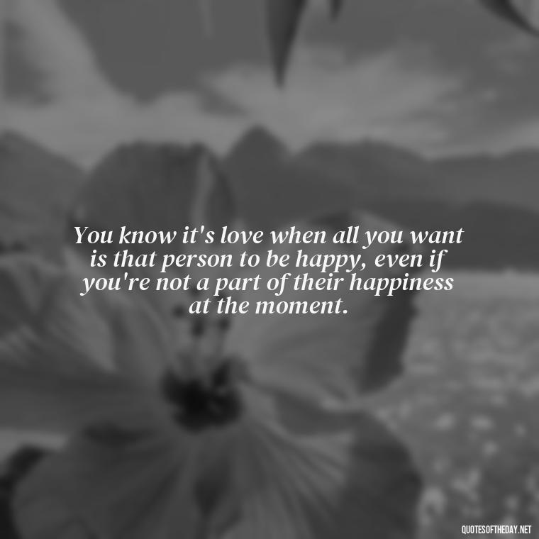 You know it's love when all you want is that person to be happy, even if you're not a part of their happiness at the moment. - I Love A Man Quotes