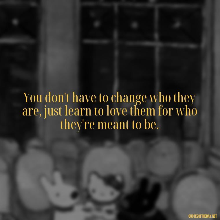 You don't have to change who they are, just learn to love them for who they're meant to be. - Love Them Anyway Quote