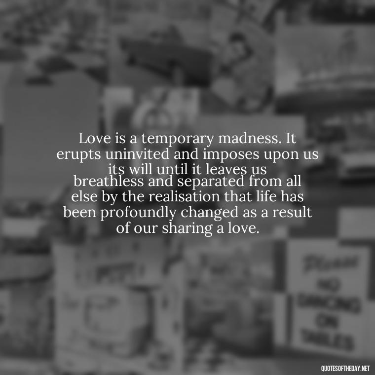 Love is a temporary madness. It erupts uninvited and imposes upon us its will until it leaves us breathless and separated from all else by the realisation that life has been profoundly changed as a result of our sharing a love. - Jealous Quotes About Love