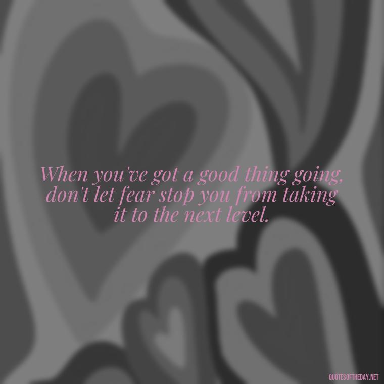 When you've got a good thing going, don't let fear stop you from taking it to the next level. - Short Moving On Quotes