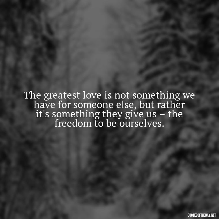 The greatest love is not something we have for someone else, but rather it's something they give us – the freedom to be ourselves. - I Love U More Than Words Can Say Quotes