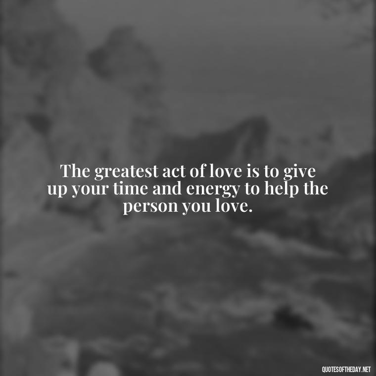 The greatest act of love is to give up your time and energy to help the person you love. - Love You Enough Quotes