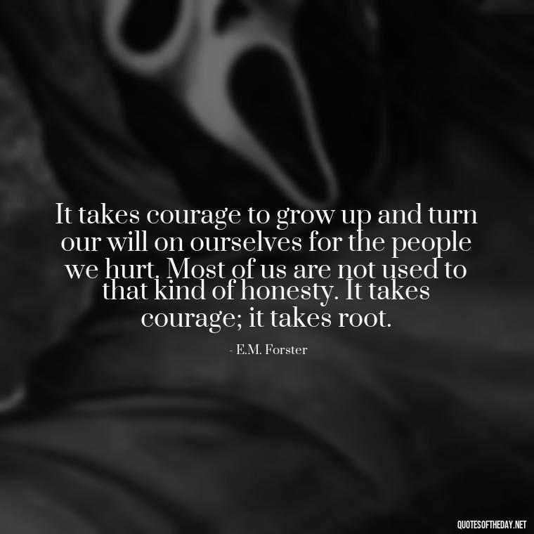 It takes courage to grow up and turn our will on ourselves for the people we hurt. Most of us are not used to that kind of honesty. It takes courage; it takes root. - Love Heartbreak Quotes