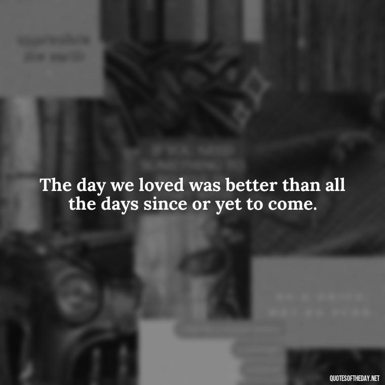 The day we loved was better than all the days since or yet to come. - Love Quotes For The Dead