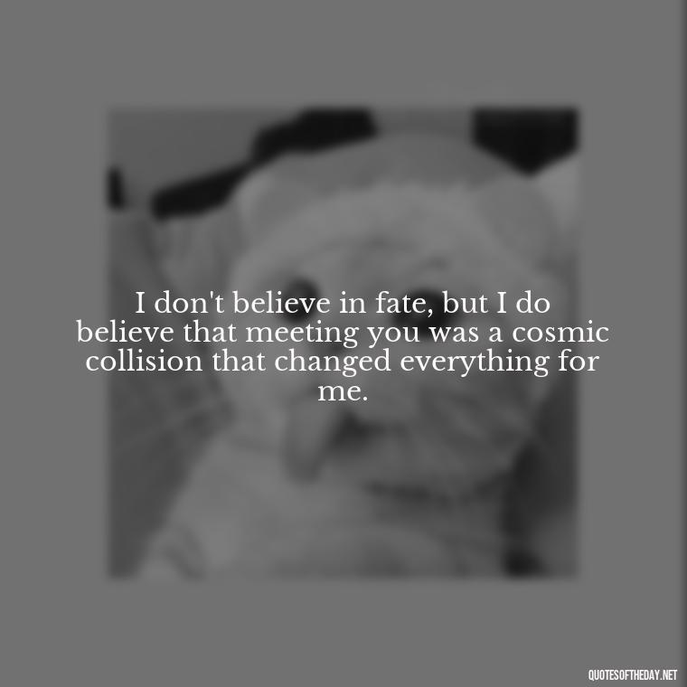 I don't believe in fate, but I do believe that meeting you was a cosmic collision that changed everything for me. - Love Quotes On Pinterest For Him