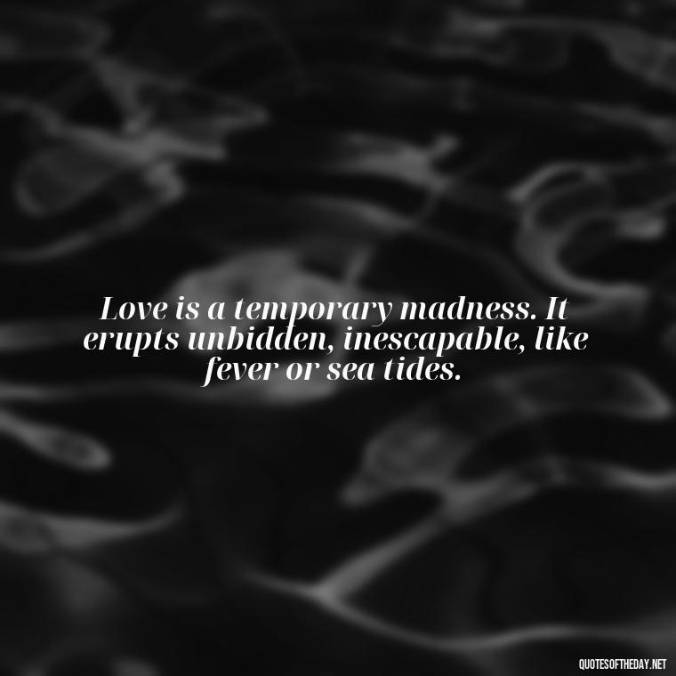 Love is a temporary madness. It erupts unbidden, inescapable, like fever or sea tides. - Love Quotes From Famous Novels