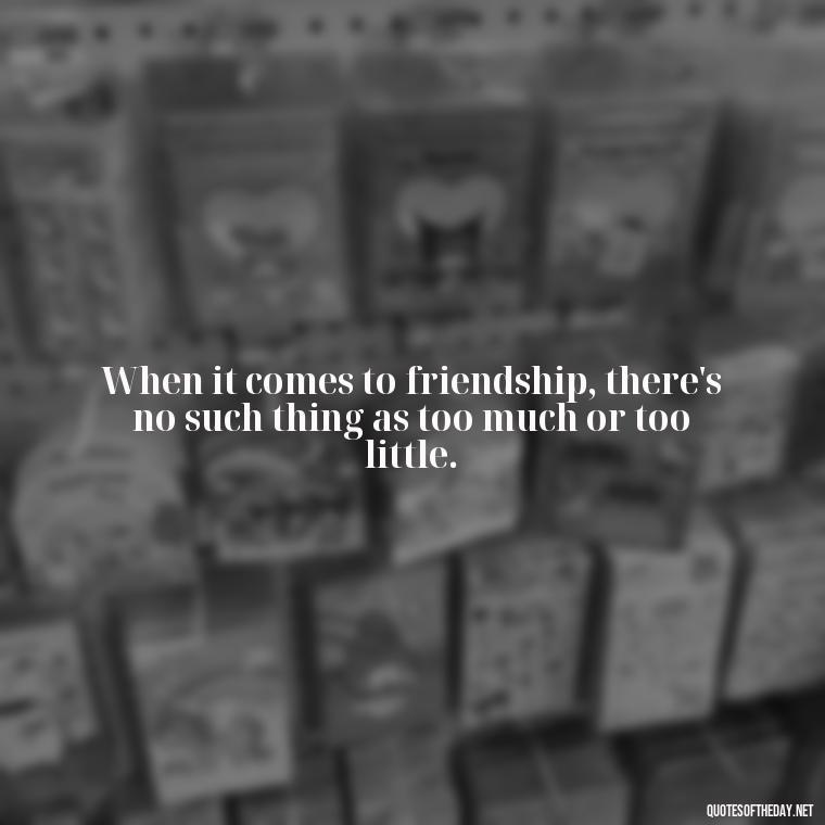 When it comes to friendship, there's no such thing as too much or too little. - Kingdom Hearts Quotes Love