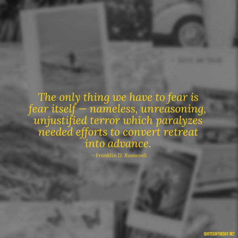 The only thing we have to fear is fear itself — nameless, unreasoning, unjustified terror which paralyzes needed efforts to convert retreat into advance. - Fear Quotes Short