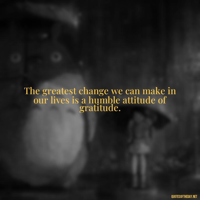 The greatest change we can make in our lives is a humble attitude of gratitude. - Quotes About Love And Change