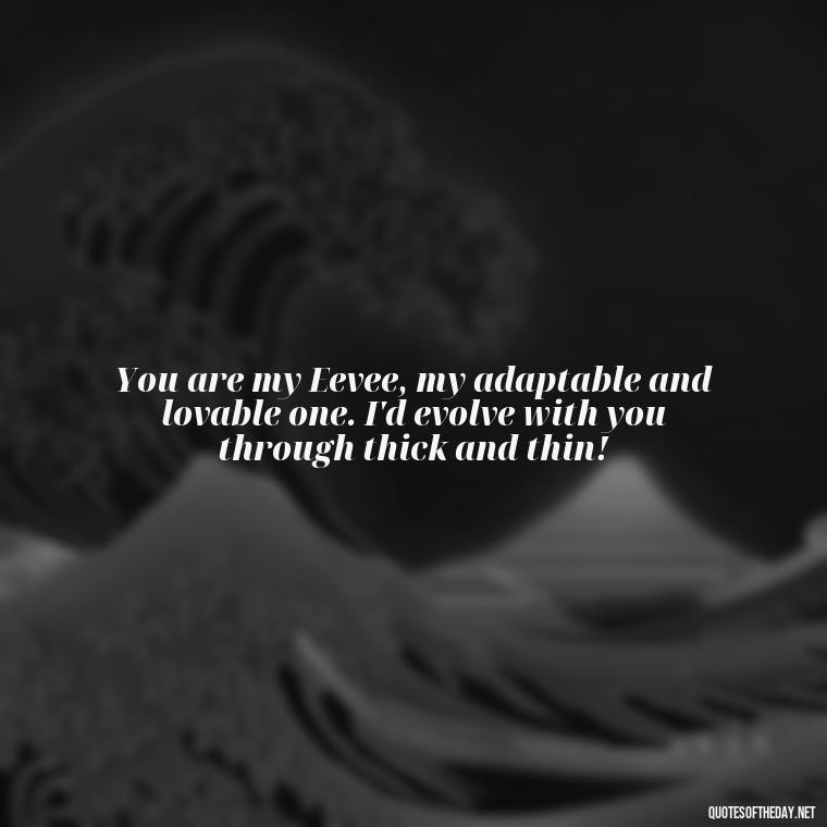 You are my Eevee, my adaptable and lovable one. I'd evolve with you through thick and thin! - Pokemon Love Quotes