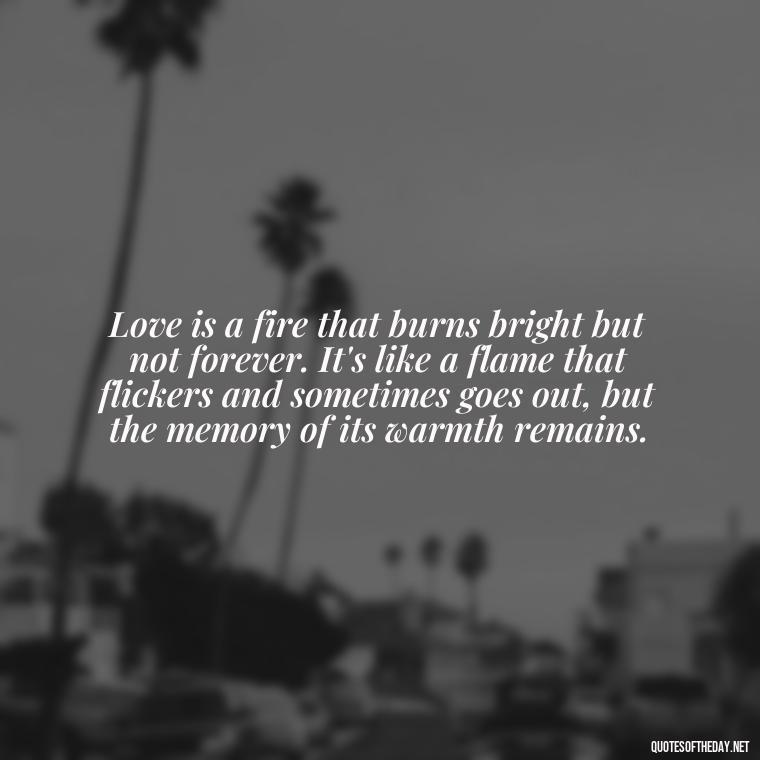 Love is a fire that burns bright but not forever. It's like a flame that flickers and sometimes goes out, but the memory of its warmth remains. - Love Rare Quotes