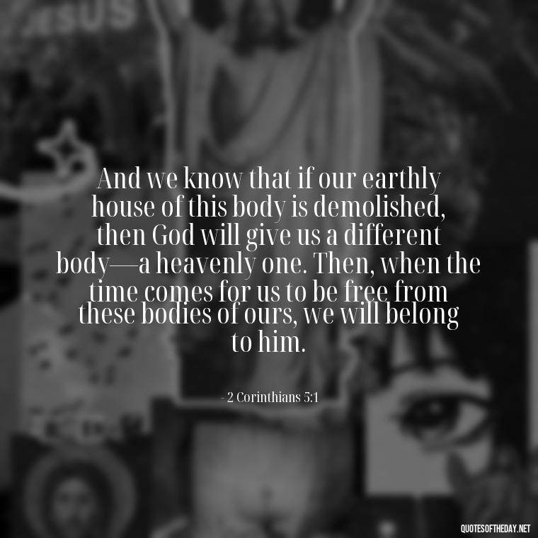 And we know that if our earthly house of this body is demolished, then God will give us a different body—a heavenly one. Then, when the time comes for us to be free from these bodies of ours, we will belong to him. - Bible Quotes About God'S Love For Us