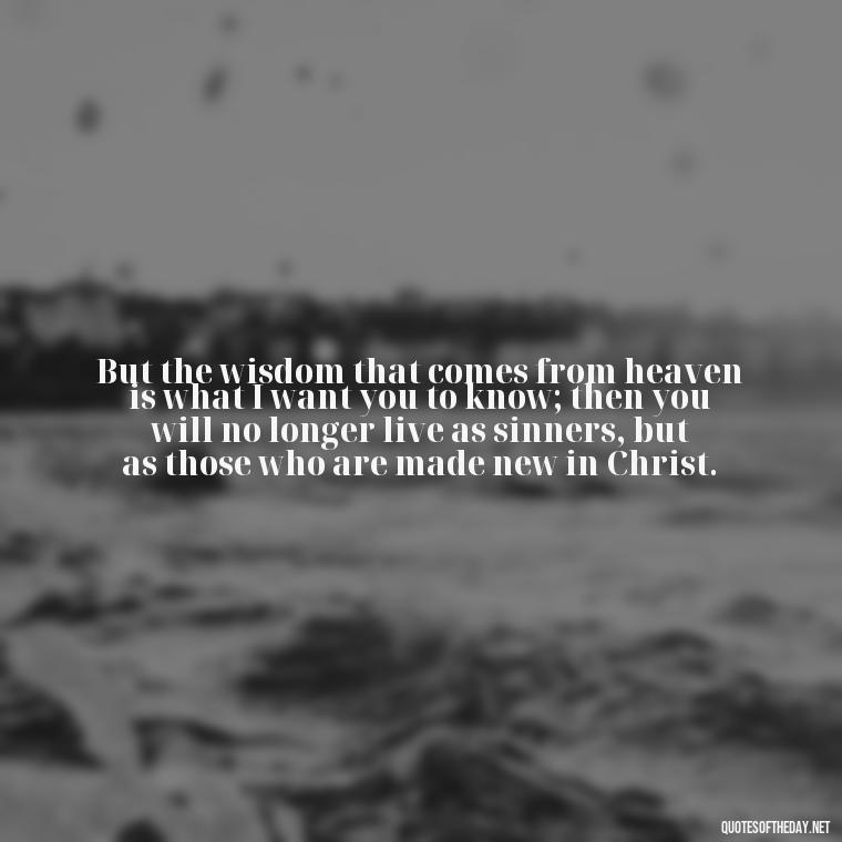 But the wisdom that comes from heaven is what I want you to know; then you will no longer live as sinners, but as those who are made new in Christ. - Popular Bible Quotes About Love