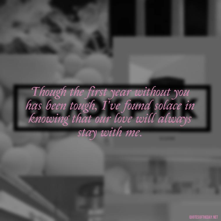 Though the first year without you has been tough, I've found solace in knowing that our love will always stay with me. - First Birthday After Death Of Loved One Quotes