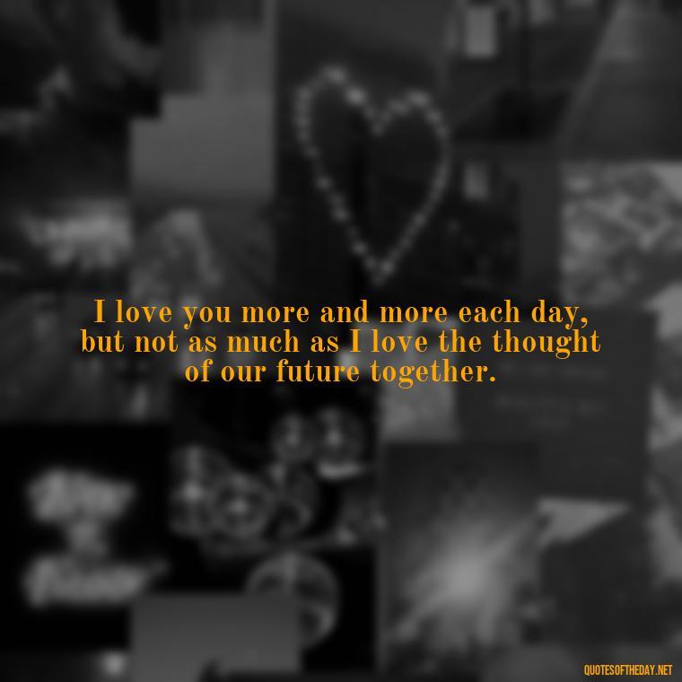 I love you more and more each day, but not as much as I love the thought of our future together. - I Love You More And More Everyday Quotes