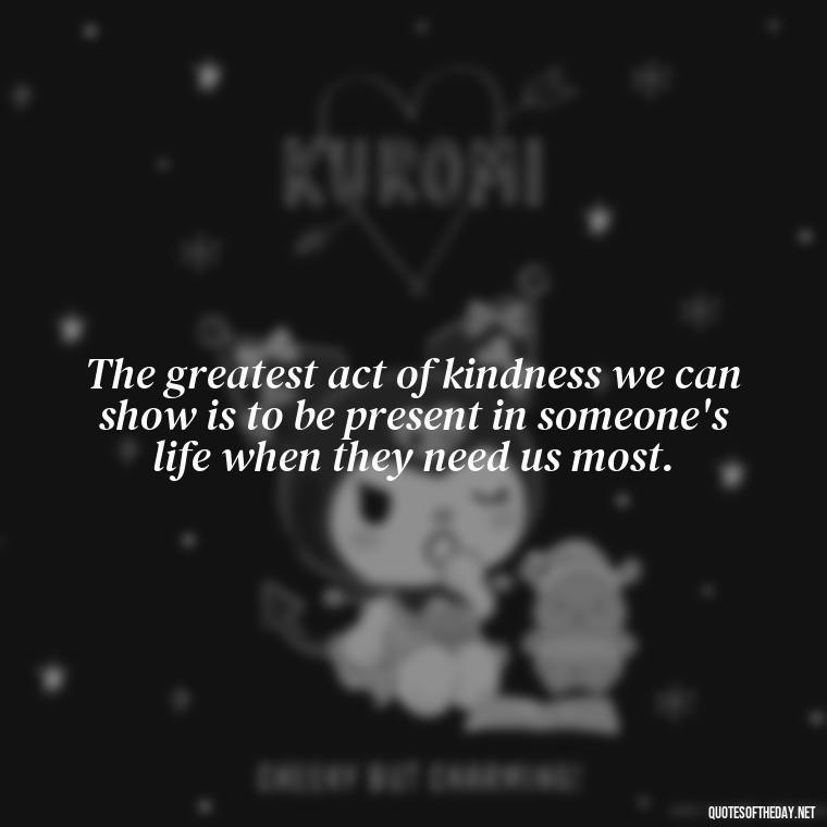 The greatest act of kindness we can show is to be present in someone's life when they need us most. - Hurt Hate Love Quotes