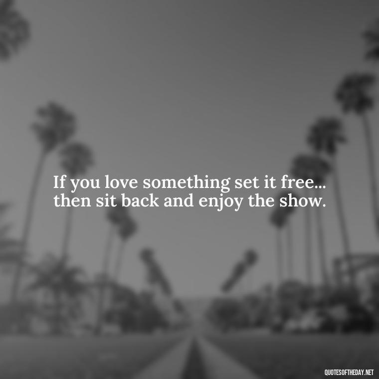 If you love something set it free... then sit back and enjoy the show. - If U Love Something Set It Free Quote